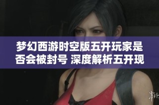 梦幻西游时空版五开玩家是否会被封号 深度解析五开现象背后的原因
