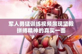 军人勇猛训练视频展现坚毅拼搏精神的真实一面