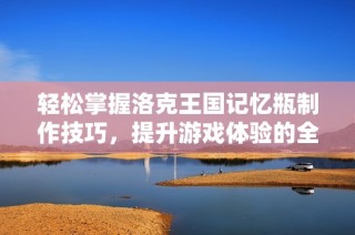 轻松掌握洛克王国记忆瓶制作技巧，提升游戏体验的全攻略