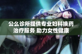 公么诊所提供专业妇科换药治疗服务 助力女性健康