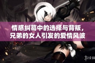 情感纠葛中的选择与背叛，兄弟的女人引发的爱情风波