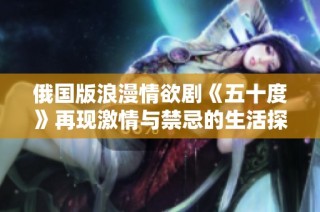 俄国版浪漫情欲剧《五十度》再现激情与禁忌的生活探秘