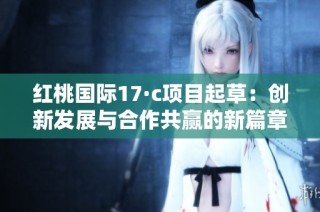 红桃国际17·c项目起草：创新发展与合作共赢的新篇章