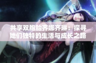 共享双胞胎齐娜齐琳：探寻她们独特的生活与成长之路