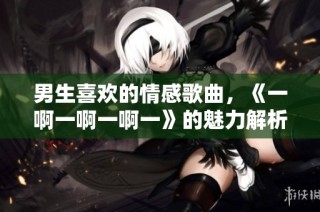 男生喜欢的情感歌曲，《一啊一啊一啊一》的魅力解析