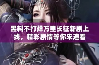 黑料不打烊万里长征新剧上线，精彩剧情等你来追看