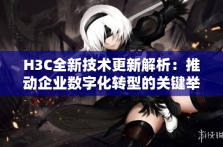 H3C全新技术更新解析：推动企业数字化转型的关键举措与趋势