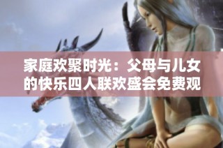 家庭欢聚时光：父母与儿女的快乐四人联欢盛会免费观看