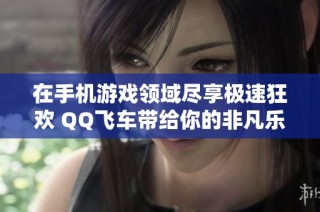 在手机游戏领域尽享极速狂欢 QQ飞车带给你的非凡乐趣与激情体验