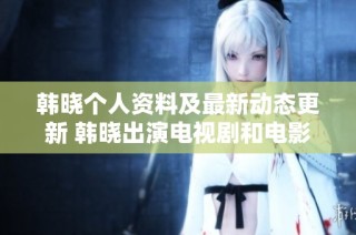 韩晓个人资料及最新动态更新 韩晓出演电视剧和电影作品盘点