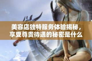 美容店独特服务体验揭秘，享受尊贵待遇的秘密是什么