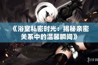 《浴室私密时光：揭秘亲密关系中的温馨瞬间》
