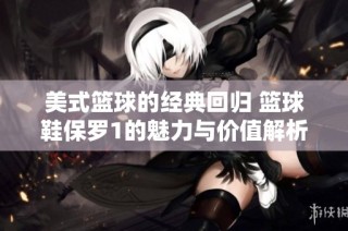 美式篮球的经典回归 篮球鞋保罗1的魅力与价值解析