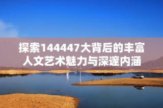 探索144447大背后的丰富人文艺术魅力与深邃内涵