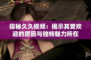 探秘久久视频：揭示其受欢迎的原因与独特魅力所在