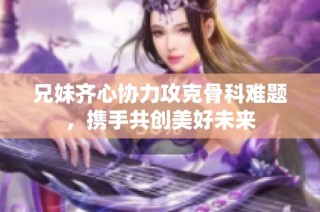 兄妹齐心协力攻克骨科难题，携手共创美好未来