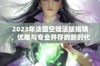 2023年法国空姐法版揭晓，优雅与专业并存的新时代