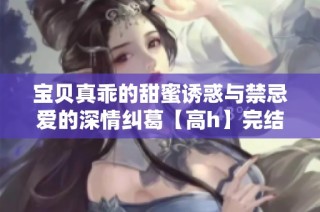 宝贝真乖的甜蜜诱惑与禁忌爱的深情纠葛【高h】完结篇