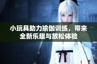 小玩具助力瑜伽训练，带来全新乐趣与放松体验