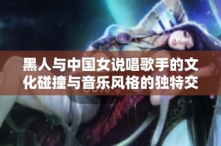 黑人与中国女说唱歌手的文化碰撞与音乐风格的独特交融之旅