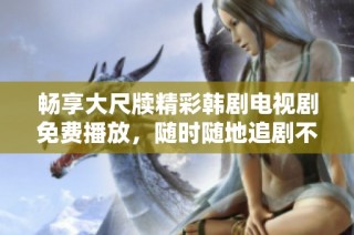 畅享大尺牍精彩韩剧电视剧免费播放，随时随地追剧不停息
