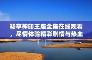 畅享神印王座全集在线观看，尽情体验精彩剧情与热血冒险