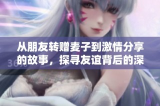 从朋友转赠麦子到激情分享的故事，探寻友谊背后的深厚情谊