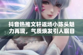 抖音热推文轩返场小陈头魅力再现，气质焕发引人瞩目