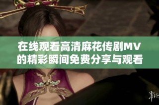 在线观看高清麻花传剧MV的精彩瞬间免费分享与观看