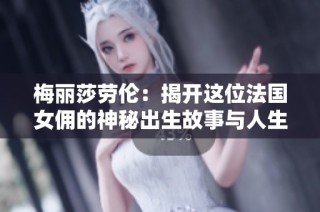 梅丽莎劳伦：揭开这位法国女佣的神秘出生故事与人生旅程