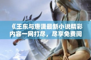 《王东与唐潇最新小说精彩内容一网打尽，尽享免费阅读全篇》
