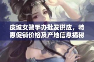 皮城女警手办批发供应，特惠促销价格及产地信息揭秘
