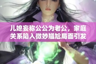 儿媳妄称公公为老公，家庭关系陷入微妙尴尬局面引发关注