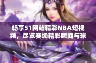 畅享51网站精彩NBA短视频，尽览赛场精彩瞬间与球星风采