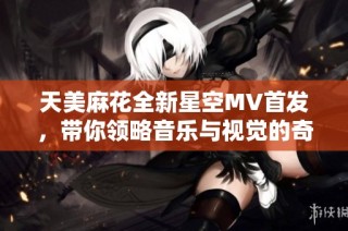 天美麻花全新星空MV首发，带你领略音乐与视觉的奇妙融合