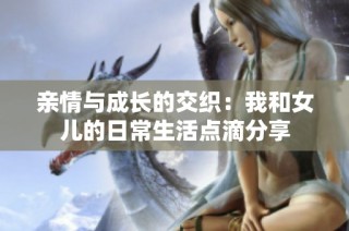 亲情与成长的交织：我和女儿的日常生活点滴分享
