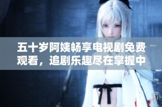 五十岁阿姨畅享电视剧免费观看，追剧乐趣尽在掌握中