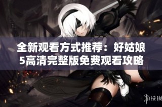 全新观看方式推荐：好姑娘5高清完整版免费观看攻略分享