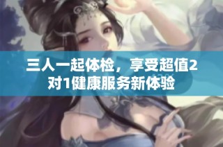三人一起体检，享受超值2对1健康服务新体验