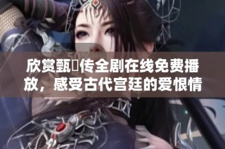 欣赏甄嬛传全剧在线免费播放，感受古代宫廷的爱恨情仇与智慧较量