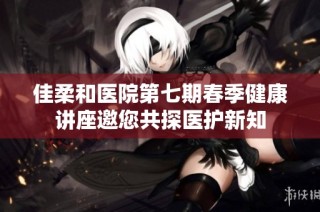 佳柔和医院第七期春季健康讲座邀您共探医护新知