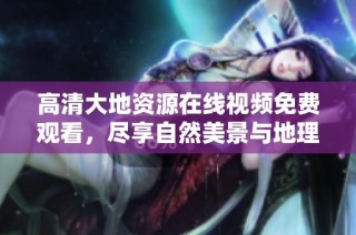 高清大地资源在线视频免费观看，尽享自然美景与地理知识的完美结合