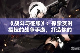 《战斗与征服》：探索实时操控的战争手游，打造你的策略帝国与荣耀之路！
