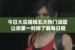 今日大瓜揭晓五大热门话题 让你第一时间了解每日精彩赛事动态