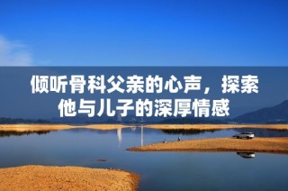 倾听骨科父亲的心声，探索他与儿子的深厚情感
