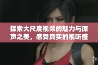 探索大尺度视频的魅力与原声之美，感受真实的视听盛宴