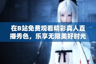 在B站免费观看精彩真人直播秀色，乐享无限美好时光