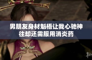 男朋友身材魁梧让我心驰神往却还需服用消炎药