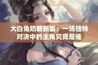 大白兔奶糖新篇：一场独特对决中的主角究竟是谁