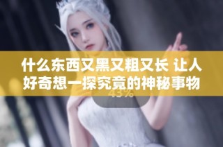 什么东西又黑又粗又长 让人好奇想一探究竟的神秘事物